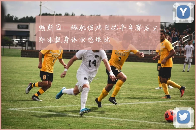 赖斯因腘绳肌伤病困扰半年赛后立即冰敷身体状态堪忧