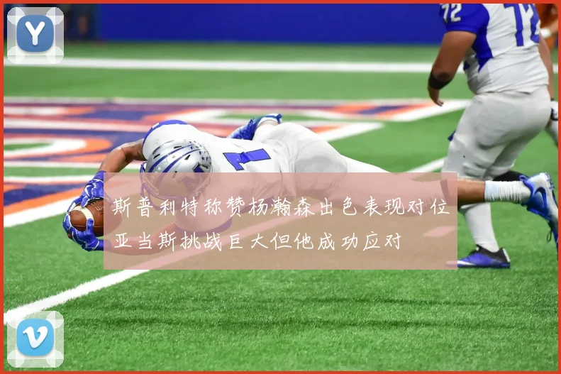 斯普利特称赞杨瀚森出色表现对位亚当斯挑战巨大但他成功应对