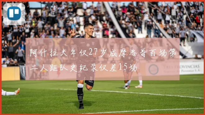 阿什拉夫年仅27岁成摩洛哥百场第二人距队史纪录仅差15场