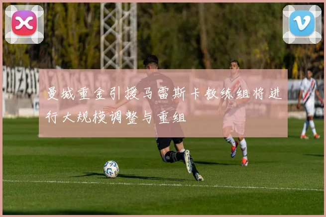 曼城重金引援马雷斯卡教练组将进行大规模调整与重组