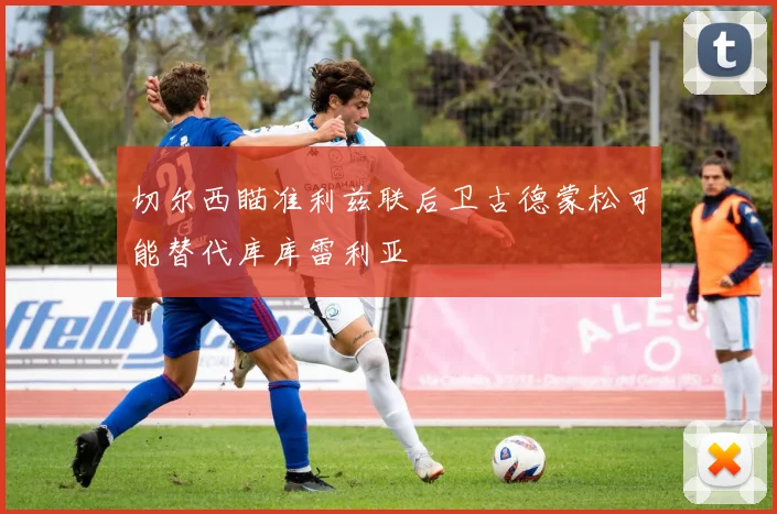切尔西瞄准利兹联后卫古德蒙松可能替代库库雷利亚