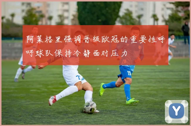 阿莱格里强调晋级欧冠的重要性呼吁球队保持冷静面对压力