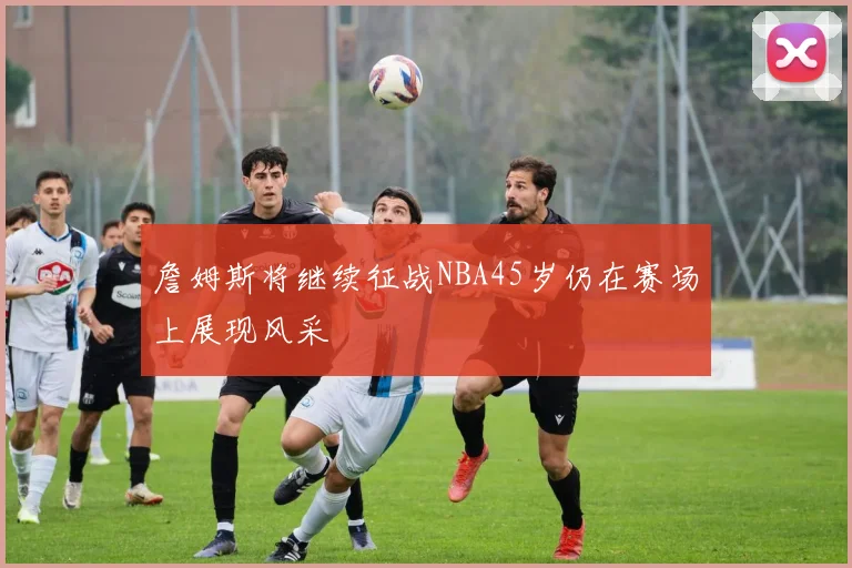 詹姆斯将继续征战NBA45岁仍在赛场上展现风采