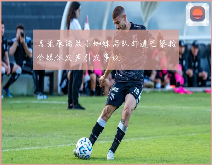 马竞承诺放小蜘蛛离队却遭巴黎抬价媒体发声引发争议