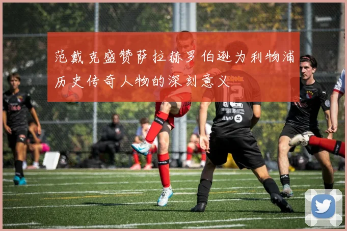 范戴克盛赞萨拉赫罗伯逊为利物浦历史传奇人物的深刻意义