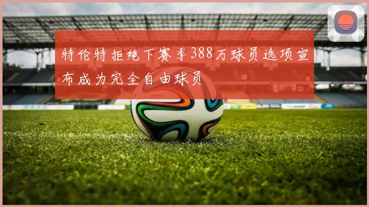 特伦特拒绝下赛季388万球员选项宣布成为完全自由球员