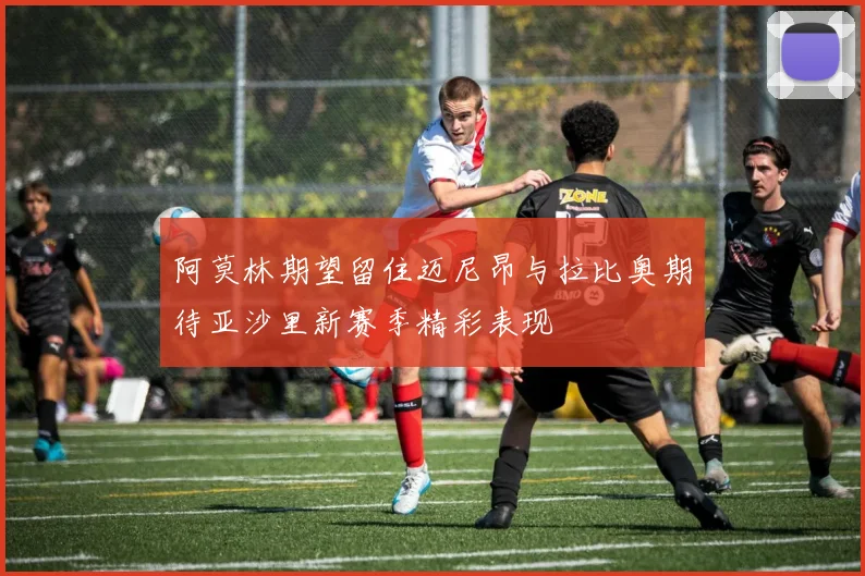 阿莫林期望留住迈尼昂与拉比奥期待亚沙里新赛季精彩表现