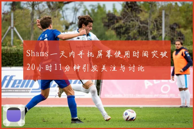Shams一天内手机屏幕使用时间突破20小时11分钟引发关注与讨论