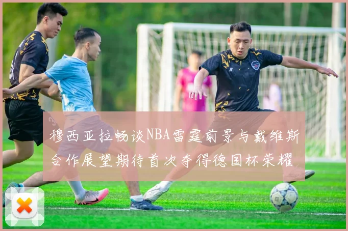 穆西亚拉畅谈NBA雷霆前景与戴维斯合作展望期待首次夺得德国杯荣耀