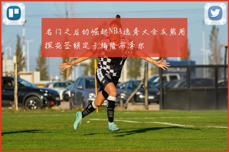名门之后的崛起NBA选秀大会灰熊用探花签锁定卡梅隆布泽尔