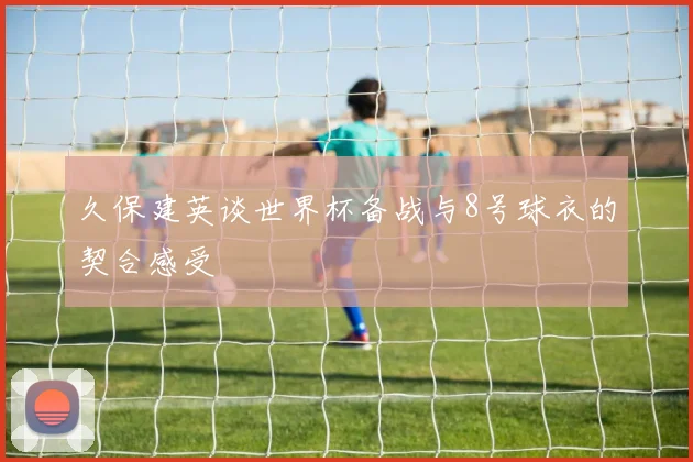 久保建英谈世界杯备战与8号球衣的契合感受