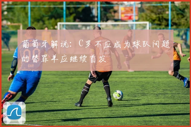 葡萄牙解说：C罗不应成为球队问题的替罪羊应继续首发