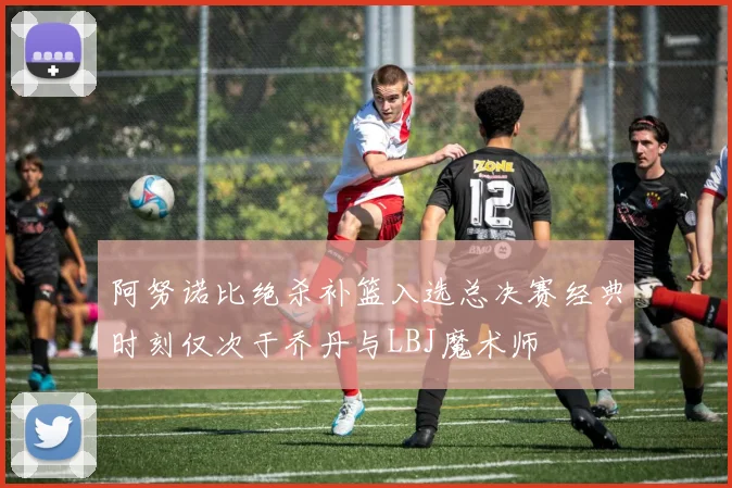 阿努诺比绝杀补篮入选总决赛经典时刻仅次于乔丹与LBJ魔术师