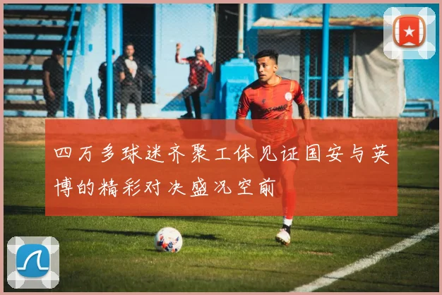 四万多球迷齐聚工体见证国安与英博的精彩对决盛况空前