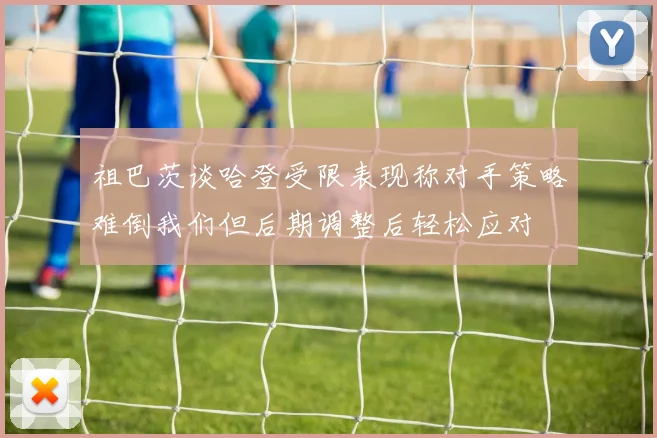 祖巴茨谈哈登受限表现称对手策略难倒我们但后期调整后轻松应对