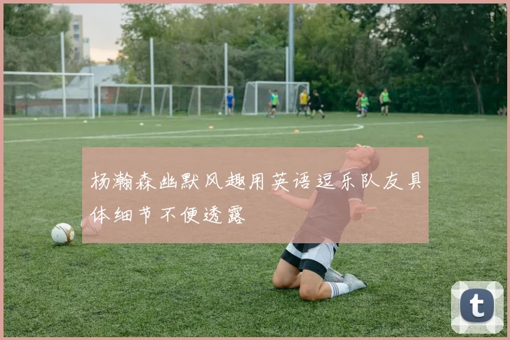 杨瀚森幽默风趣用英语逗乐队友具体细节不便透露
