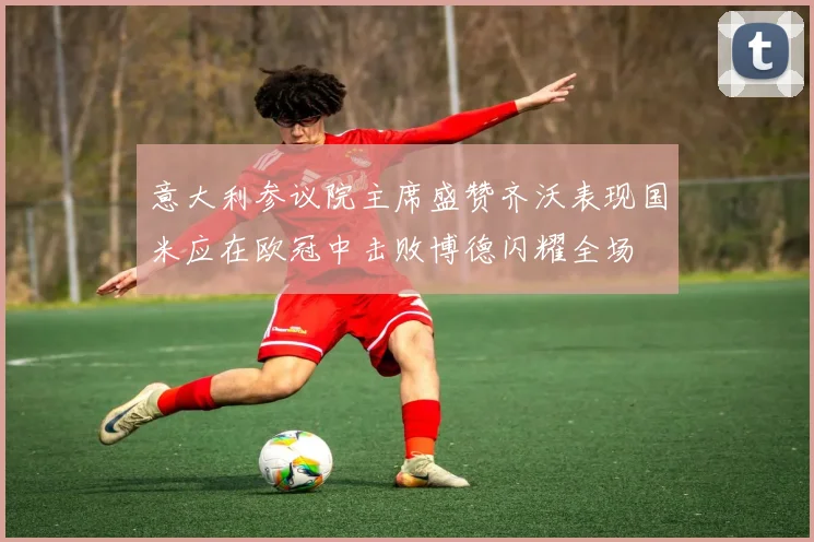 意大利参议院主席盛赞齐沃表现国米应在欧冠中击败博德闪耀全场