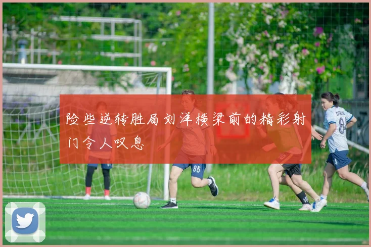 险些逆转胜局刘洋横梁前的精彩射门令人叹息