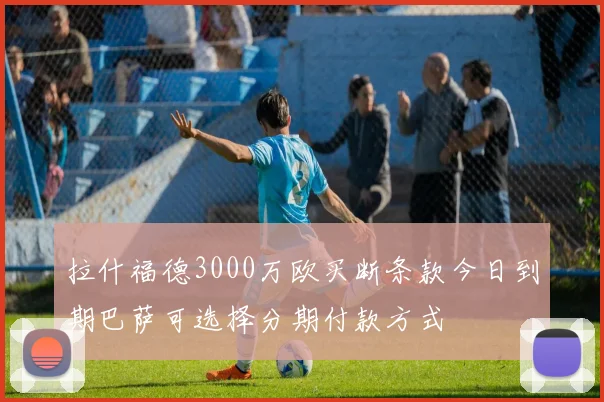 拉什福德3000万欧买断条款今日到期巴萨可选择分期付款方式