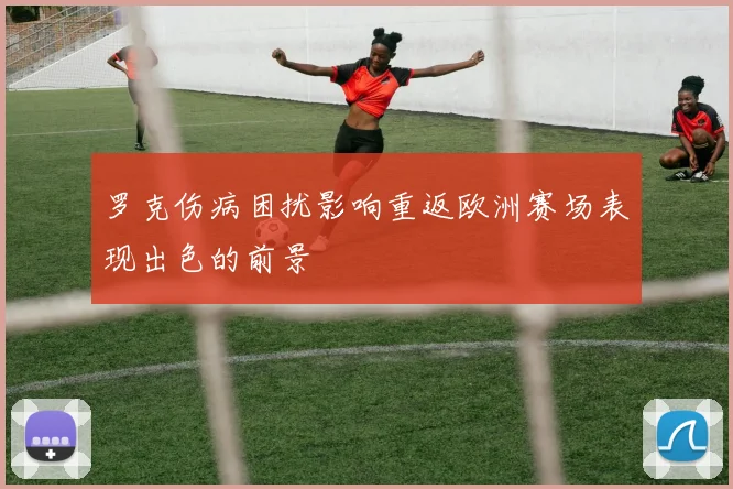 罗克伤病困扰影响重返欧洲赛场表现出色的前景