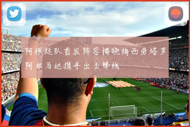 阿根廷队首发阵容揭晓梅西劳塔罗阿尔马达携手出击锋线