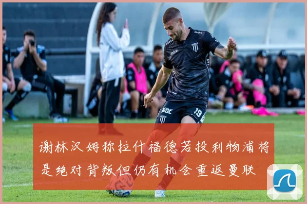 谢林汉姆称拉什福德若投利物浦将是绝对背叛但仍有机会重返曼联