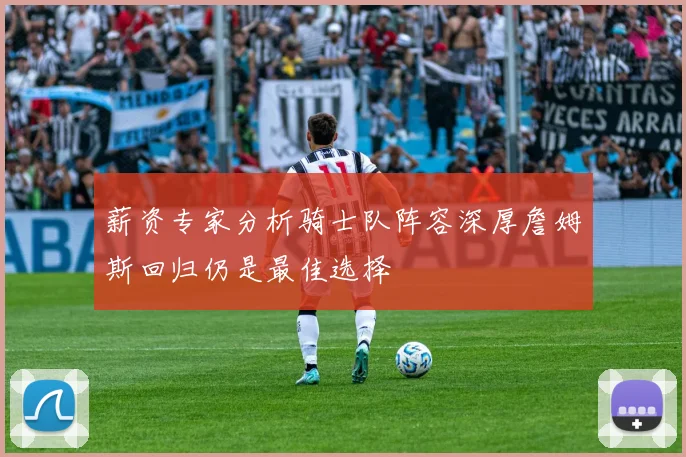 薪资专家分析骑士队阵容深厚詹姆斯回归仍是最佳选择