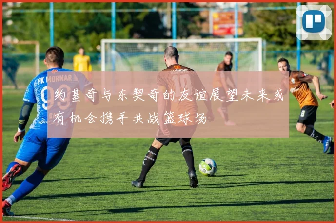 约基奇与东契奇的友谊展望未来或有机会携手共战篮球场